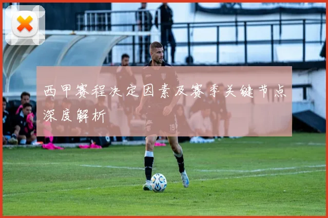西甲赛程决定因素及赛季关键节点深度解析