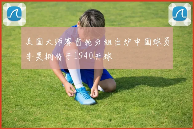 美国大师赛首轮分组出炉中国球员李昊桐将于1940开球